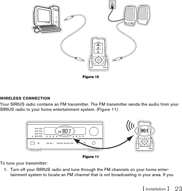 [ Installation ] 23Satellite RadioInternet RadioLibraryWIReless ConneCtIonYour SIRIUS radio contains an FM transmitter. The FM transmitter sends the audio from your SIRIUS radio to your home entertainment system. (Figure 11)90.1To tune your transmitter:Turn off your SIRIUS radio and tune through the FM channels on your home enter-tainment system to locate an FM channel that is not broadcasting in your area. If you 1.Figure 10Figure 10Figure 11Figure 11