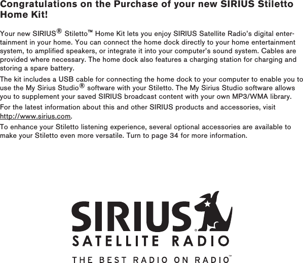 Congratulations on the Purchase of your new SIRIUS Stiletto Home Kit!Your new SIRIUS® Stiletto™ Home Kit lets you enjoy SIRIUS Satellite Radio’s digital enter-tainment in your home. You can connect the home dock directly to your home entertainment system, to amplified speakers, or integrate it into your computer’s sound system. Cables are provided where necessary. The home dock also features a charging station for charging and storing a spare battery.The kit includes a USB cable for connecting the home dock to your computer to enable you to use the My Sirius Studio® software with your Stiletto. The My Sirius Studio software allows you to supplement your saved SIRIUS broadcast content with your own MP3/WMA library. For the latest information about this and other SIRIUS products and accessories, visit http://www.sirius.com.To enhance your Stiletto listening experience, several optional accessories are available to make your Stiletto even more versatile. Turn to page 34 for more information.