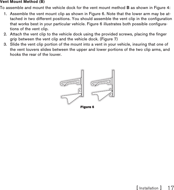 [ Installation ] 17Vent Mount Method (B)To assemble and mount the vehicle dock for the vent mount method B as shown in Figure 4:Assemble the vent mount clip as shown in Figure 6. Note that the lower arm may be at-tached in two different positions. You should assemble the vent clip in the configuration that works best in your particular vehicle. Figure 6 illustrates both possible configura-tions of the vent clip. Attach the vent clip to the vehicle dock using the provided screws, placing the finger grip between the vent clip and the vehicle dock. (Figure 7)Slide the vent clip portion of the mount into a vent in your vehicle, insuring that one of the vent louvers slides between the upper and lower portions of the two clip arms, and hooks the rear of the louver.1.2.3.Figure 6Figure 6
