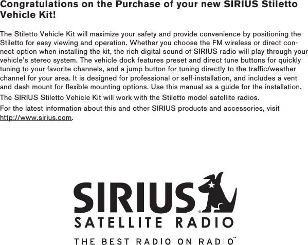 Congratulations on the Purchase of your new SIRIUS Stiletto Vehicle Kit!The Stiletto Vehicle Kit will maximize your safety and provide convenience by positioning the Stiletto for easy viewing and operation. Whether you choose the FM wireless or direct con-nect option when installing the kit, the rich digital sound of SIRIUS radio will play through your vehicle’s stereo system. The vehicle dock features preset and direct tune buttons for quickly tuning to your favorite channels, and a jump button for tuning directly to the traffic/weather channel for your area. It is designed for professional or self-installation, and includes a vent and dash mount for flexible mounting options. Use this manual as a guide for the installation.The SIRIUS Stiletto Vehicle Kit will work with the Stiletto model satellite radios. For the latest information about this and other SIRIUS products and accessories, visit http://www.sirius.com.