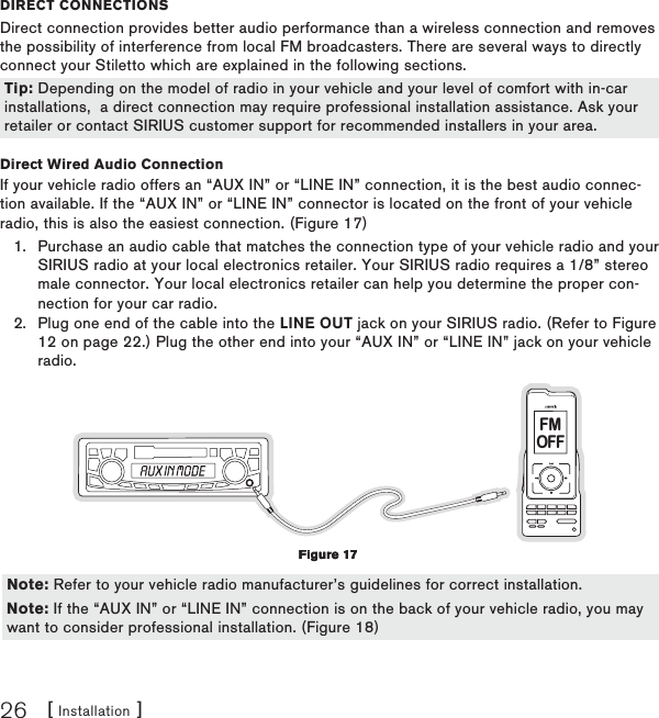 [ Installation ]26DIReCt ConneCtIonsDirect connection provides better audio performance than a wireless connection and removes the possibility of interference from local FM broadcasters. There are several ways to directly connect your Stiletto which are explained in the following sections.  Direct Wired Audio ConnectionIf your vehicle radio offers an “AUX IN” or “LINE IN” connection, it is the best audio connec-tion available. If the “AUX IN” or “LINE IN” connector is located on the front of your vehicle radio, this is also the easiest connection. (Figure 17)Purchase an audio cable that matches the connection type of your vehicle radio and your SIRIUS radio at your local electronics retailer. Your SIRIUS radio requires a 1/8” stereo male connector. Your local electronics retailer can help you determine the proper con-nection for your car radio.Plug one end of the cable into the LINE OUT jack on your SIRIUS radio. (Refer to Figure 12 on page 22.) Plug the other end into your “AUX IN” or “LINE IN” jack on your vehicle radio.FMOFF  1.2.Tip: Depending on the model of radio in your vehicle and your level of comfort with in-car installations,  a direct connection may require professional installation assistance. Ask your retailer or contact SIRIUS customer support for recommended installers in your area.Tip: Depending on the model of radio in your vehicle and your level of comfort with in-car installations,  a direct connection may require professional installation assistance. Ask your retailer or contact SIRIUS customer support for recommended installers in your area.Figure 17Figure 17Note: Refer to your vehicle radio manufacturer’s guidelines for correct installation.Note: If the “AUX IN” or “LINE IN” connection is on the back of your vehicle radio, you may want to consider professional installation. (Figure 18)Note: Refer to your vehicle radio manufacturer’s guidelines for correct installation.Note: If the “AUX IN” or “LINE IN” connection is on the back of your vehicle radio, you may want to consider professional installation. (Figure 18)