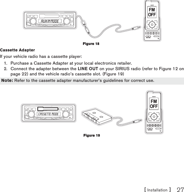 [ Installation ] 27FMOFFCassette Adapter If your vehicle radio has a cassette player:Purchase a Cassette Adapter at your local electronics retailer.Connect the adapter between the LINE OUT on your SIRIUS radio (refer to Figure 12 on page 22) and the vehicle radio’s cassette slot. (Figure 19)FMOFF1.2.Figure 18Figure 18Note: Refer to the cassette adapter manufacturer’s guidelines for correct use.Note: Refer to the cassette adapter manufacturer’s guidelines for correct use.Figure 19Figure 19