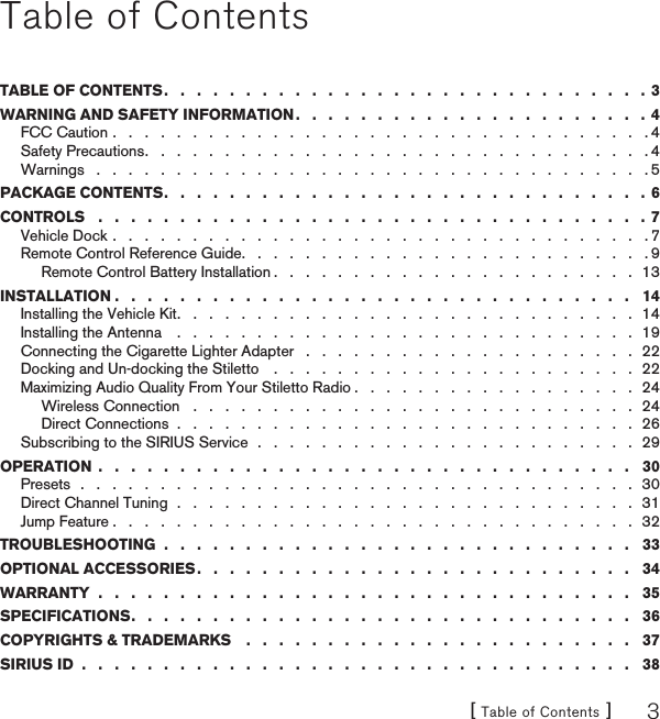 [ Table of Contents ] 3Table of ContentsTABLE OF CONTENTS .   .   .   .   .   .   .   .   .   .   .   .   .   .   .   .   .   .   .   .   .   .   .   .   .   .   .   .   .   .  3WARNING AND SAFETY INFORMATION .   .   .   .   .   .   .   .   .   .   .   .   .   .   .   .   .   .   .   .   .   .  4FCC Caution .   .   .   .   .   .   .   .   .   .   .   .   .   .   .   .   .   .   .   .   .   .   .   .   .   .   .   .   .   .   .   .   .   . 4Safety Precautions .   .   .   .   .   .   .   .   .   .   .   .   .   .   .   .   .   .   .   .   .   .   .   .   .   .   .   .   .   .   .   . 4Warnings   .   .   .   .   .   .   .   .   .   .   .   .   .   .   .   .   .   .   .   .   .   .   .   .   .   .   .   .   .   .   .   .   .   .   . 5PACKAGE CONTENTS .   .   .   .   .   .   .   .   .   .   .   .   .   .   .   .   .   .   .   .   .   .   .   .   .   .   .   .   .   .  6CONTROLS   .   .   .   .   .   .   .   .   .   .   .   .   .   .   .   .   .   .   .   .   .   .   .   .   .   .   .   .   .   .   .   .   .   . 7Vehicle Dock .   .   .   .   .   .   .   .   .   .   .   .   .   .   .   .   .   .   .   .   .   .   .   .   .   .   .   .   .   .   .   .   .   . 7Remote Control Reference Guide .   .   .   .   .   .   .   .   .   .   .   .   .   .   .   .   .   .   .   .   .   .   .   .   .   . 9Remote Control Battery Installation .   .   .   .   .   .   .   .   .   .   .   .   .   .   .   .   .   .   .   .   .   .   .  13INSTALLATION .   .   .   .   .   .   .   .   .   .   .   .   .   .   .   .   .   .   .   .   .   .   .   .   .   .   .   .   .   .   .   .   14Installing the Vehicle Kit .   .   .   .   .   .   .   .   .   .   .   .   .   .   .   .   .   .   .   .   .   .   .   .   .   .   .   .   .  14Installing the Antenna    .   .   .   .   .   .   .   .   .   .   .   .   .   .   .   .   .   .   .   .   .   .   .   .   .   .   .   .   .  19Connecting the Cigarette Lighter Adapter   .   .   .   .   .   .   .   .   .   .   .   .   .   .   .   .   .   .   .   .   .  22Docking and Un-docking the Stiletto    .   .   .   .   .   .   .   .   .   .   .   .   .   .   .   .   .   .   .   .   .   .   .  22Maximizing Audio Quality From Your Stiletto Radio .   .   .   .   .   .   .   .   .   .   .   .   .   .   .   .   .   .  24Wireless Connection   .   .   .   .   .   .   .   .   .   .   .   .   .   .   .   .   .   .   .   .   .   .   .   .   .   .   .   .  24Direct Connections  .   .   .   .   .   .   .   .   .   .   .   .   .   .   .   .   .   .   .   .   .   .   .   .   .   .   .   .   .  26Subscribing to the SIRIUS Service  .   .   .   .   .   .   .   .   .   .   .   .   .   .   .   .   .   .   .   .   .   .   .   .  29OPERATION  .   .   .   .   .   .   .   .   .   .   .   .   .   .   .   .   .   .   .   .   .   .   .   .   .   .   .   .   .   .   .   .   .   30Presets  .   .   .   .   .   .   .   .   .   .   .   .   .   .   .   .   .   .   .   .   .   .   .   .   .   .   .   .   .   .   .   .   .   .   .  30Direct Channel Tuning  .   .   .   .   .   .   .   .   .   .   .   .   .   .   .   .   .   .   .   .   .   .   .   .   .   .   .   .   .  31Jump Feature .   .   .   .   .   .   .   .   .   .   .   .   .   .   .   .   .   .   .   .   .   .   .   .   .   .   .   .   .   .   .   .   .  32TROUBLESHOOTING  .   .   .   .   .   .   .   .   .   .   .   .   .   .   .   .   .   .   .   .   .   .   .   .   .   .   .   .   .   33OPTIONAL ACCESSORIES .   .   .   .   .   .   .   .   .   .   .   .   .   .   .   .   .   .   .   .   .   .   .   .   .   .   .   34WARRANTY  .   .   .   .   .   .   .   .   .   .   .   .   .   .   .   .   .   .   .   .   .   .   .   .   .   .   .   .   .   .   .   .   .   35SPECIFICATIONS .   .   .   .   .   .   .   .   .   .   .   .   .   .   .   .   .   .   .   .   .   .   .   .   .   .   .   .   .   .   .   36COPYRIGHTS &amp; TRADEMARKS    .   .   .   .   .   .   .   .   .   .   .   .   .   .   .   .   .   .   .   .   .   .   .   .   37SIRIUS ID  .   .   .   .   .   .   .   .   .   .   .   .   .   .   .   .   .   .   .   .   .   .   .   .   .   .   .   .   .   .   .   .   .   .   38