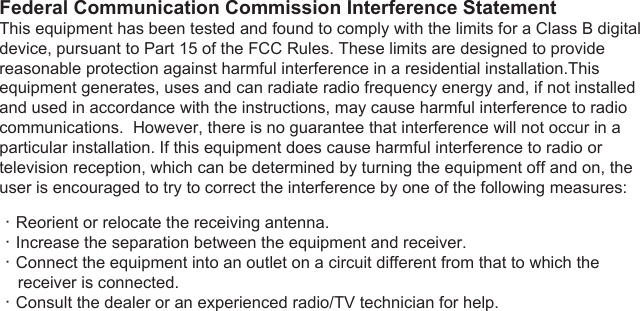 This device complies with Part 15 of the FCC Rules. Operation is subject to the following two conditions: (1) This device may not cause harmful interference, and (2) this device must accept any interference received, including interference that may cause undesired operation.  FCC Caution: Any changes or modifications not expressly approved by the party responsible for compliance could void the user&apos;s authority to operate this equipment.Federal Communication Commission Interference StatementThis equipment has been tested and found to comply with the limits for a Class B digital device, pursuant to Part 15 of the FCC Rules. These limits are designed to provide reasonable protection against harmful interference in a residential installation.This equipment generates, uses and can radiate radio frequency energy and, if not installed and used in accordance with the instructions, may cause harmful interference to radio communications.  However, there is no guarantee that interference will not occur in a particular installation. If this equipment does cause harmful interference to radio or television reception, which can be determined by turning the equipment off and on, the user is encouraged to try to correct the interference by one of the following measures: ．Reorient or relocate the receiving antenna.．Increase the separation between the equipment and receiver.．Connect the equipment into an outlet on a circuit different from that to which the     receiver is connected.．Consult the dealer or an experienced radio/TV technician for help.IMPORTANT NOTE:FCC Radiation Exposure Statement:This equipment complies with FCC radiation exposure limits set forth for an uncontrolled environment. This equipment should be installed and operated with minimum distance 20cm between the radiator &amp; your body. This transmitter must not be co-located or operating in conjunction with any other antenna or transmitter.