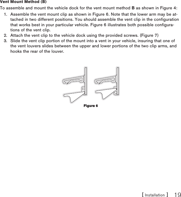 [ Installation ] 19Vent Mount Method (B)To assemble and mount the vehicle dock for the vent mount method B as shown in Figure 4:Assemble the vent mount clip as shown in Figure 6. Note that the lower arm may be at-tached in two different positions. You should assemble the vent clip in the configuration that works best in your particular vehicle. Figure 6 illustrates both possible configura-tions of the vent clip. Attach the vent clip to the vehicle dock using the provided screws. (Figure 7)Slide the vent clip portion of the mount into a vent in your vehicle, insuring that one of the vent louvers slides between the upper and lower portions of the two clip arms, and hooks the rear of the louver.1.2.3.Figure 6Figure 6