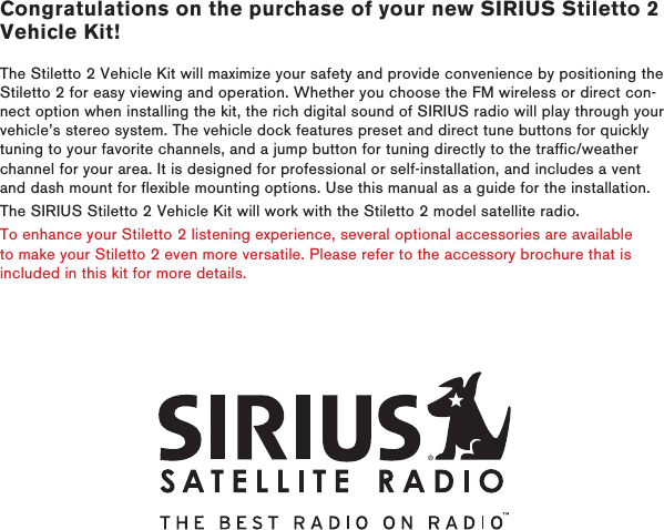 Congratulations on the purchase of your new SIRIUS Stiletto 2 Vehicle Kit!The Stiletto 2 Vehicle Kit will maximize your safety and provide convenience by positioning the Stiletto 2 for easy viewing and operation. Whether you choose the FM wireless or direct con-nect option when installing the kit, the rich digital sound of SIRIUS radio will play through your vehicle’s stereo system. The vehicle dock features preset and direct tune buttons for quickly tuning to your favorite channels, and a jump button for tuning directly to the traffic/weather channel for your area. It is designed for professional or self-installation, and includes a vent and dash mount for flexible mounting options. Use this manual as a guide for the installation.The SIRIUS Stiletto 2 Vehicle Kit will work with the Stiletto 2 model satellite radio.To enhance your Stiletto 2 listening experience, several optional accessories are available to make your Stiletto 2 even more versatile. Please refer to the accessory brochure that is included in this kit for more details.