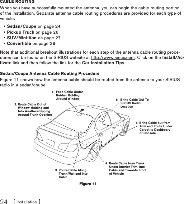 [ Installation ]24CaBle RoutIngWhen you have successfully mounted the antenna, you can begin the cable routing portion of the installation. Separate antenna cable routing procedures are provided for each type of vehicle:Sedan/Coupe on page 24Pickup Truck on page 26SUV/Mini-Van on page 27Convertible on page 28Note that additional breakout illustrations for each step of the antenna cable routing proce-dures can be found on the SIRIUS website at http://www.sirius.com. Click on the Install/Ac-tivate link and then follow the link for the Car Installation Tips.Sedan/Coupe Antenna Cable Routing ProcedureFigure 11 shows how the antenna cable should be routed from the antenna to your SIRIUS radio in a sedan/coupe.1.  Feed Cable Under     Rubber Molding     Around Window4. Route Cable from Trunk    Under Interior Trim, into    Cabin and Towards Front    of Vehicle6.  Bring Cable Out To     SIRIUS Radio     Location5. Bring Cable out from    Trim and Route Under    Carpet to Dashboard    or Console.2. Route Cable Out of    Window Molding and     Into Weatherstripping    Around Trunk Opening3. Route Cable Along    Trunk Wall and Into    Cabin••••Figure 11Figure 11