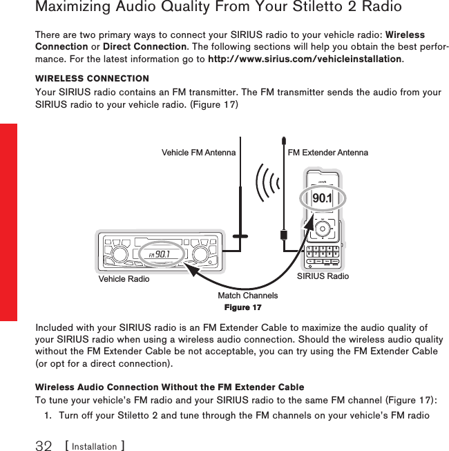 [ Installation ]32Maximizing Audio Quality From Your Stiletto 2 RadioThere are two primary ways to connect your SIRIUS radio to your vehicle radio: Wireless Connection or Direct Connection. The following sections will help you obtain the best perfor-mance. For the latest information go to http://www.sirius.com/vehicleinstallation.WIReless ConneCtIonYour SIRIUS radio contains an FM transmitter. The FM transmitter sends the audio from your SIRIUS radio to your vehicle radio. (Figure 17)1 2 3 4 56fm tune presetjump7 8 9 0 90.1Vehicle Radio SIRIUS RadioFM Extender AntennaVehicle FM AntennaMatch ChannelsIncluded with your SIRIUS radio is an FM Extender Cable to maximize the audio quality of your SIRIUS radio when using a wireless audio connection. Should the wireless audio quality without the FM Extender Cable be not acceptable, you can try using the FM Extender Cable (or opt for a direct connection).Wireless Audio Connection Without the FM Extender CableTo tune your vehicle’s FM radio and your SIRIUS radio to the same FM channel (Figure 17):Turn off your Stiletto 2 and tune through the FM channels on your vehicle’s FM radio 1.Figure 17Figure 17