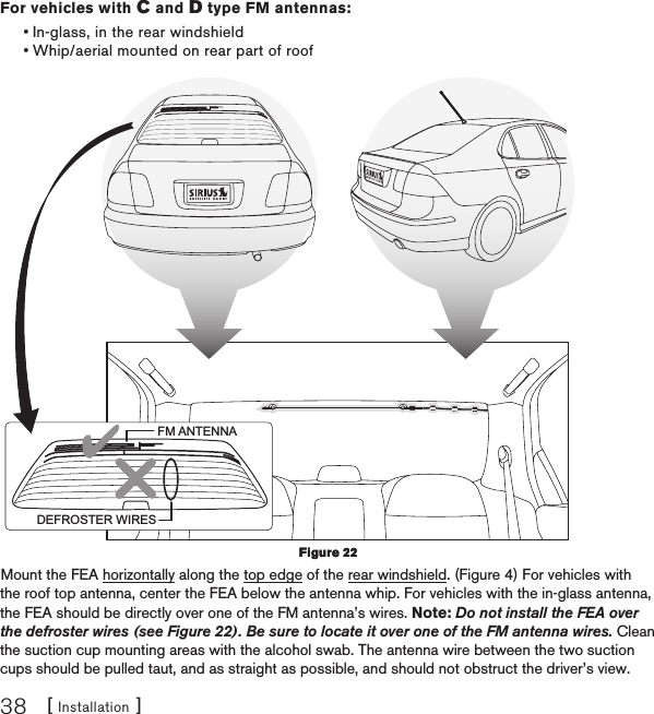 [ Installation ]38For vehicles with C and D type FM antennas:In-glass, in the rear windshieldWhip/aerial mounted on rear part of roofFM ANTENNADEFROSTER WIRESMount the FEA horizontally along the top edge of the rear windshield. (Figure 4) For vehicles with the roof top antenna, center the FEA below the antenna whip. For vehicles with the in-glass antenna, the FEA should be directly over one of the FM antenna’s wires. Note: Do not install the FEA over the defroster wires (see Figure 22). Be sure to locate it over one of the FM antenna wires. Clean the suction cup mounting areas with the alcohol swab. The antenna wire between the two suction cups should be pulled taut, and as straight as possible, and should not obstruct the driver’s view.••Figure 22Figure 22