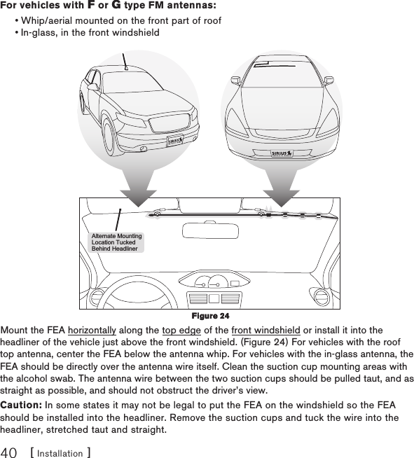[ Installation ]40For vehicles with F or G type FM antennas:Whip/aerial mounted on the front part of roofIn-glass, in the front windshieldAlternate MountingLocation TuckedBehind HeadlinerMount the FEA horizontally along the top edge of the front windshield or install it into the headliner of the vehicle just above the front windshield. (Figure 24) For vehicles with the roof top antenna, center the FEA below the antenna whip. For vehicles with the in-glass antenna, the FEA should be directly over the antenna wire itself. Clean the suction cup mounting areas with the alcohol swab. The antenna wire between the two suction cups should be pulled taut, and as straight as possible, and should not obstruct the driver’s view.Caution: In some states it may not be legal to put the FEA on the windshield so the FEA should be installed into the headliner. Remove the suction cups and tuck the wire into the headliner, stretched taut and straight.••Figure 24Figure 24