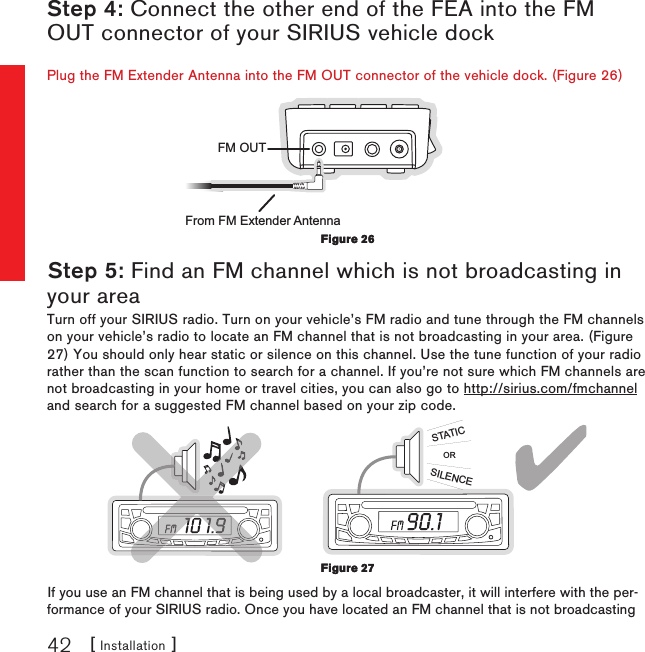 [ Installation ]42Step 4: Connect the other end of the FEA into the FM OUT connector of your SIRIUS vehicle dockPlug the FM Extender Antenna into the FM OUT connector of the vehicle dock. (Figure 26)FM OUTFrom FM Extender AntennaStep 5: Find an FM channel which is not broadcasting in your areaTurn off your SIRIUS radio. Turn on your vehicle’s FM radio and tune through the FM channels on your vehicle’s radio to locate an FM channel that is not broadcasting in your area. (Figure 27) You should only hear static or silence on this channel. Use the tune function of your radio rather than the scan function to search for a channel. If you’re not sure which FM channels are not broadcasting in your home or travel cities, you can also go to http://sirius.com/fmchannel and search for a suggested FM channel based on your zip code.ORSILENCESTATICIf you use an FM channel that is being used by a local broadcaster, it will interfere with the per-formance of your SIRIUS radio. Once you have located an FM channel that is not broadcasting Figure 26Figure 26Figure 27Figure 27