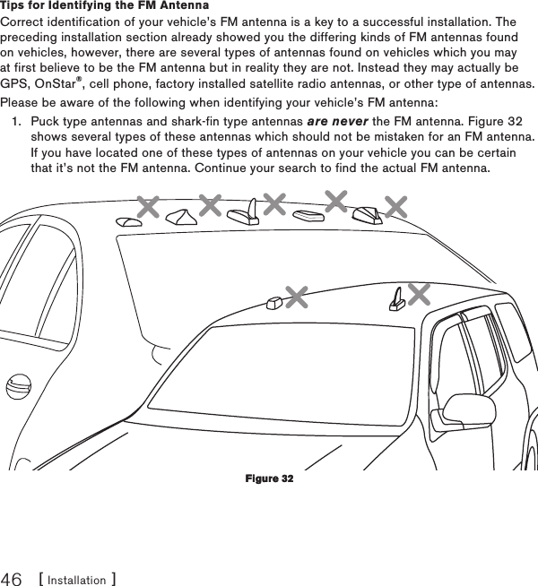 [ Installation ]46Tips for Identifying the FM AntennaCorrect identification of your vehicle’s FM antenna is a key to a successful installation. The preceding installation section already showed you the differing kinds of FM antennas found on vehicles, however, there are several types of antennas found on vehicles which you may at first believe to be the FM antenna but in reality they are not. Instead they may actually be GPS, OnStar®, cell phone, factory installed satellite radio antennas, or other type of antennas.Please be aware of the following when identifying your vehicle’s FM antenna:Puck type antennas and shark-fin type antennas are never the FM antenna. Figure 32 shows several types of these antennas which should not be mistaken for an FM antenna. If you have located one of these types of antennas on your vehicle you can be certain that it’s not the FM antenna. Continue your search to find the actual FM antenna. 1.Figure 32Figure 32