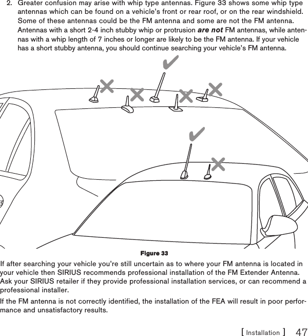 [ Installation ] 47Greater confusion may arise with whip type antennas. Figure 33 shows some whip type antennas which can be found on a vehicle’s front or rear roof, or on the rear windshield. Some of these antennas could be the FM antenna and some are not the FM antenna.  Antennas with a short 2-4 inch stubby whip or protrusion are not FM antennas, while anten-nas with a whip length of 7 inches or longer are likely to be the FM antenna. If your vehicle has a short stubby antenna, you should continue searching your vehicle’s FM antenna.If after searching your vehicle you’re still uncertain as to where your FM antenna is located in your vehicle then SIRIUS recommends professional installation of the FM Extender Antenna. Ask your SIRIUS retailer if they provide professional installation services, or can recommend a professional installer.If the FM antenna is not correctly identified, the installation of the FEA will result in poor perfor-mance and unsatisfactory results.2.Figure 33Figure 33