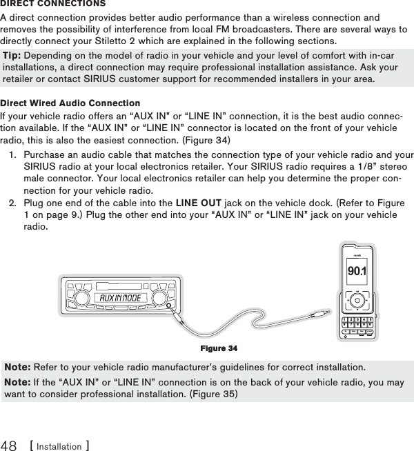 [ Installation ]48DIReCt ConneCtIonsA direct connection provides better audio performance than a wireless connection and removes the possibility of interference from local FM broadcasters. There are several ways to directly connect your Stiletto 2 which are explained in the following sections.  Direct Wired Audio ConnectionIf your vehicle radio offers an “AUX IN” or “LINE IN” connection, it is the best audio connec-tion available. If the “AUX IN” or “LINE IN” connector is located on the front of your vehicle radio, this is also the easiest connection. (Figure 34)Purchase an audio cable that matches the connection type of your vehicle radio and your SIRIUS radio at your local electronics retailer. Your SIRIUS radio requires a 1/8” stereo male connector. Your local electronics retailer can help you determine the proper con-nection for your vehicle radio.Plug one end of the cable into the LINE OUT jack on the vehicle dock. (Refer to Figure 1 on page 9.) Plug the other end into your “AUX IN” or “LINE IN” jack on your vehicle radio.1 2 3 4 56fm tune presetjump7 8 9 0 90.1  1.2.Tip: Depending on the model of radio in your vehicle and your level of comfort with in-car installations, a direct connection may require professional installation assistance. Ask your retailer or contact SIRIUS customer support for recommended installers in your area.Tip: Depending on the model of radio in your vehicle and your level of comfort with in-car installations, a direct connection may require professional installation assistance. Ask your retailer or contact SIRIUS customer support for recommended installers in your area.Figure 34Figure 34Note: Refer to your vehicle radio manufacturer’s guidelines for correct installation.Note: If the “AUX IN” or “LINE IN” connection is on the back of your vehicle radio, you may want to consider professional installation. (Figure 35)Note: Refer to your vehicle radio manufacturer’s guidelines for correct installation.Note: If the “AUX IN” or “LINE IN” connection is on the back of your vehicle radio, you may want to consider professional installation. (Figure 35)
