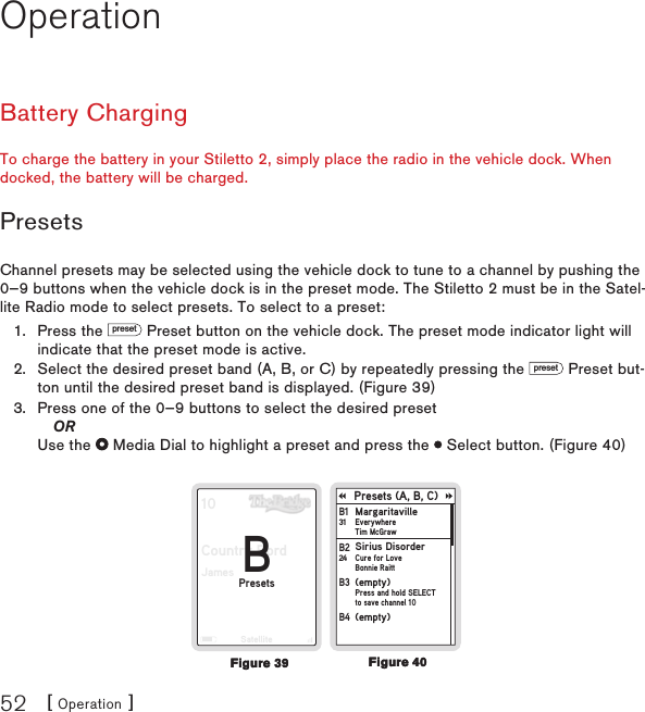 [ Operation ]52OperationBattery ChargingTo charge the battery in your Stiletto 2, simply place the radio in the vehicle dock. When docked, the battery will be charged.PresetsChannel presets may be selected using the vehicle dock to tune to a channel by pushing the 0—9 buttons when the vehicle dock is in the preset mode. The Stiletto 2 must be in the Satel-lite Radio mode to select presets. To select to a preset:Press the preset Preset button on the vehicle dock. The preset mode indicator light will indicate that the preset mode is active.Select the desired preset band (A, B, or C) by repeatedly pressing the preset Preset but-ton until the desired preset band is displayed. (Figure 39)Press one of the 0—9 buttons to select the desired preset  OR Use the   Media Dial to highlight a preset and press the   Select button. (Figure 40)10Country BordJamesSatelliteBPresetsPresets (A, B, C)MargaritavilleEverywhereTim McGrawB1 31Sirius DisorderCure for LoveBonnie RaittB2 24(empty)Press and hold SELECTto save channel 10B3 (empty)B4 1.2.3.Figure 40Figure 40Figure 39Figure 39