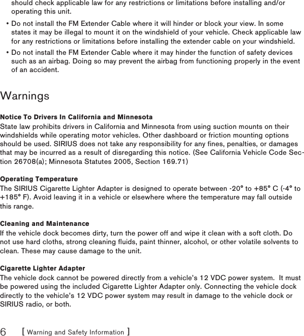 [ Warning and Safety Information ]6WarningsNotice To Drivers In California and MinnesotaState law prohibits drivers in California and Minnesota from using suction mounts on their windshields while operating motor vehicles. Other dashboard or friction mounting options should be used. SIRIUS does not take any responsibility for any fines, penalties, or damages that may be incurred as a result of disregarding this notice. (See California Vehicle Code Sec-tion 26708(a); Minnesota Statutes 2005, Section 169.71)Operating TemperatureThe SIRIUS Cigarette Lighter Adapter is designed to operate between -20° to +85° C (-4° to +185° F). Avoid leaving it in a vehicle or elsewhere where the temperature may fall outside this range.Cleaning and MaintenanceIf the vehicle dock becomes dirty, turn the power off and wipe it clean with a soft cloth. Do not use hard cloths, strong cleaning fluids, paint thinner, alcohol, or other volatile solvents to clean. These may cause damage to the unit.Cigarette Lighter AdapterThe vehicle dock cannot be powered directly from a vehicle’s 12 VDC power system.  It must be powered using the included Cigarette Lighter Adapter only. Connecting the vehicle dock directly to the vehicle’s 12 VDC power system may result in damage to the vehicle dock or SIRIUS radio, or both.Do not install the FM Extender Cable where it will hinder or block your view. In some states it may be illegal to mount it on the windshield of your vehicle. Check applicable law for any restrictions or limitations before installing the extender cable on your windshield.Do not install the FM Extender Cable where it may hinder the function of safety devices such as an airbag. Doing so may prevent the airbag from functioning properly in the event of an accident.••should check applicable law for any restrictions or limitations before installing and/or operating this unit.
