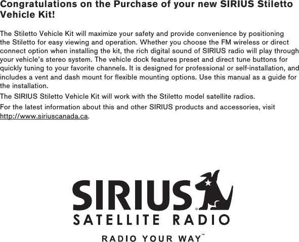 Congratulations on the Purchase of your new SIRIUS Stiletto Vehicle Kit!The Stiletto Vehicle Kit will maximize your safety and provide convenience by positioning the Stiletto for easy viewing and operation. Whether you choose the FM wireless or direct connect option when installing the kit, the rich digital sound of SIRIUS radio will play through your vehicle’s stereo system. The vehicle dock features preset and direct tune buttons for quickly tuning to your favorite channels. It is designed for professional or self-installation, and includes a vent and dash mount for flexible mounting options. Use this manual as a guide for the installation.The SIRIUS Stiletto Vehicle Kit will work with the Stiletto model satellite radios. For the latest information about this and other SIRIUS products and accessories, visit http://www.siriuscanada.ca.