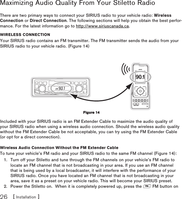 [ Installation ]26Maximizing Audio Quality From Your Stiletto RadioThere are two primary ways to connect your SIRIUS radio to your vehicle radio: Wireless Connection or Direct Connection. The following sections will help you obtain the best perfor-mance. For the latest information go to http://www.siriuscanada.ca.WIReless ConneCtIonYour SIRIUS radio contains an FM transmitter. The FM transmitter sends the audio from your SIRIUS radio to your vehicle radio. (Figure 14)90.1Included with your SIRIUS radio is an FM Extender Cable to maximize the audio quality of your SIRIUS radio when using a wireless audio connection. Should the wireless audio quality without the FM Extender Cable be not acceptable, you can try using the FM Extender Cable (or opt for a direct connection).Wireless Audio Connection Without the FM Extender CableTo tune your vehicle’s FM radio and your SIRIUS radio to the same FM channel (Figure 14):Turn off your Stiletto and tune through the FM channels on your vehicle’s FM radio to locate an FM channel that is not broadcasting in your area. If you use an FM channel that is being used by a local broadcaster, it will interfere with the performance of your SIRIUS radio. Once you have located an FM channel that is not broadcasting in your area, save it as a preset on your vehicle radio. This will become your SIRIUS preset.Power the Stiletto on.  When it is completely powered up, press the FM FM button on 1.2.Figure 14Figure 14