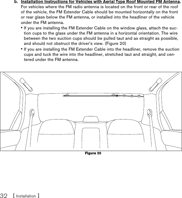 [ Installation ]32b.  Installation Instructions for Vehicles with Aerial Type Roof Mounted FM Antenna. For vehicles where the FM radio antenna is located on the front or rear of the roof of the vehicle, the FM Extender Cable should be mounted horizontally on the front or rear glass below the FM antenna, or installed into the headliner of the vehicle under the FM antenna.If you are installing the FM Extender Cable on the window glass, attach the suc-tion cups to the glass under the FM antenna in a horizontal orientation. The wire between the two suction cups should be pulled taut and as straight as possible, and should not obstruct the driver’s view. (Figure 20)If you are installing the FM Extender Cable into the headliner, remove the suction cups and tuck the wire into the headliner, stretched taut and straight, and cen-tered under the FM antenna.  ••Figure 20Figure 20