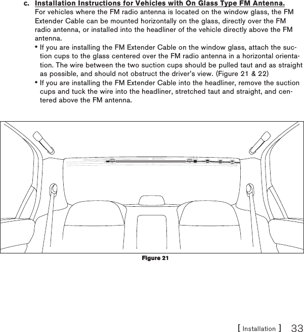 [ Installation ] 33c.  Installation Instructions for Vehicles with On Glass Type FM Antenna. For vehicles where the FM radio antenna is located on the window glass, the FM Extender Cable can be mounted horizontally on the glass, directly over the FM radio antenna, or installed into the headliner of the vehicle directly above the FM antenna.If you are installing the FM Extender Cable on the window glass, attach the suc-tion cups to the glass centered over the FM radio antenna in a horizontal orienta-tion. The wire between the two suction cups should be pulled taut and as straight as possible, and should not obstruct the driver’s view. (Figure 21 &amp; 22)If you are installing the FM Extender Cable into the headliner, remove the suction cups and tuck the wire into the headliner, stretched taut and straight, and cen-tered above the FM antenna.••Figure 21Figure 21