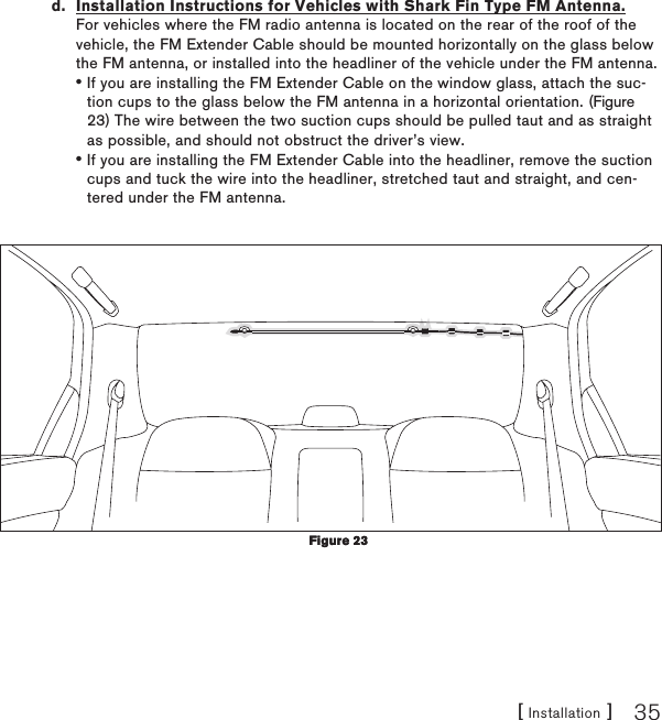 [ Installation ] 35d.  Installation Instructions for Vehicles with Shark Fin Type FM Antenna. For vehicles where the FM radio antenna is located on the rear of the roof of the vehicle, the FM Extender Cable should be mounted horizontally on the glass below the FM antenna, or installed into the headliner of the vehicle under the FM antenna.If you are installing the FM Extender Cable on the window glass, attach the suc-tion cups to the glass below the FM antenna in a horizontal orientation. (Figure 23) The wire between the two suction cups should be pulled taut and as straight as possible, and should not obstruct the driver’s view.If you are installing the FM Extender Cable into the headliner, remove the suction cups and tuck the wire into the headliner, stretched taut and straight, and cen-tered under the FM antenna.••Figure 23Figure 23