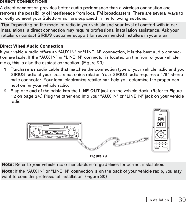 [ Installation ] 39DIReCt ConneCtIonsA direct connection provides better audio performance than a wireless connection and removes the possibility of interference from local FM broadcasters. There are several ways to directly connect your Stiletto which are explained in the following sections.  Direct Wired Audio ConnectionIf your vehicle radio offers an “AUX IN” or “LINE IN” connection, it is the best audio connec-tion available. If the “AUX IN” or “LINE IN” connector is located on the front of your vehicle radio, this is also the easiest connection. (Figure 29)Purchase an audio cable that matches the connection type of your vehicle radio and your SIRIUS radio at your local electronics retailer. Your SIRIUS radio requires a 1/8” stereo male connector. Your local electronics retailer can help you determine the proper con-nection for your vehicle radio.Plug one end of the cable into the LINE OUT jack on the vehicle dock. (Refer to Figure 12 on page 24.) Plug the other end into your “AUX IN” or “LINE IN” jack on your vehicle radio.FMOFF  1.2.Tip: Depending on the model of radio in your vehicle and your level of comfort with in-car installations, a direct connection may require professional installation assistance. Ask your retailer or contact SIRIUS customer support for recommended installers in your area.Tip: Depending on the model of radio in your vehicle and your level of comfort with in-car installations, a direct connection may require professional installation assistance. Ask your retailer or contact SIRIUS customer support for recommended installers in your area.Figure 29Figure 29Note: Refer to your vehicle radio manufacturer’s guidelines for correct installation.Note: If the “AUX IN” or “LINE IN” connection is on the back of your vehicle radio, you may want to consider professional installation. (Figure 30)Note: Refer to your vehicle radio manufacturer’s guidelines for correct installation.Note: If the “AUX IN” or “LINE IN” connection is on the back of your vehicle radio, you may want to consider professional installation. (Figure 30)