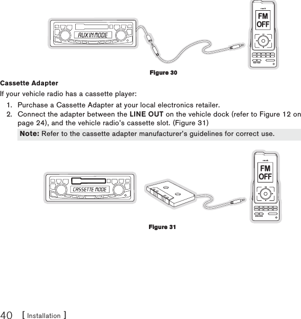 [ Installation ]40FMOFFCassette Adapter If your vehicle radio has a cassette player:Purchase a Cassette Adapter at your local electronics retailer.Connect the adapter between the LINE OUT on the vehicle dock (refer to Figure 12 on page 24), and the vehicle radio’s cassette slot. (Figure 31)FMOFF1.2.Figure 30Figure 30Note: Refer to the cassette adapter manufacturer’s guidelines for correct use.Note: Refer to the cassette adapter manufacturer’s guidelines for correct use.Figure 31Figure 31