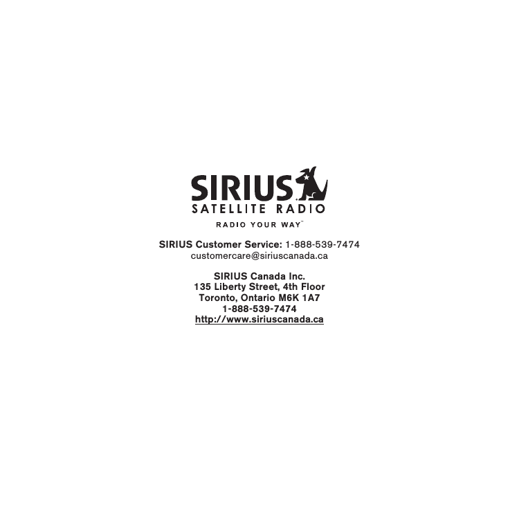 SIRIUS Customer Service: 1-888-539-7474customercare@siriuscanada.caSIRIUS Canada Inc.135 Liberty Street, 4th FloorToronto, Ontario M6K 1A71-888-539-7474http://www.siriuscanada.ca