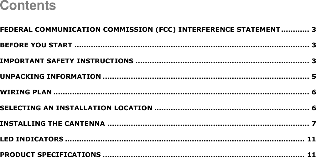  Contents  FEDERAL COMMUNICATION COMMISSION (FCC) INTERFERENCE STATEMENT ............ 3 BEFORE YOU START .................................................................................................... 3 IMPORTANT SAFETY INSTRUCTIONS .......................................................................... 3 UNPACKING INFORMATION ........................................................................................ 5 WIRING PLAN ............................................................................................................. 6 SELECTING AN INSTALLATION LOCATION .................................................................. 6 INSTALLING THE CANTENNA ...................................................................................... 7 LED INDICATORS ...................................................................................................... 11 PRODUCT SPECIFICATIONS ...................................................................................... 11    