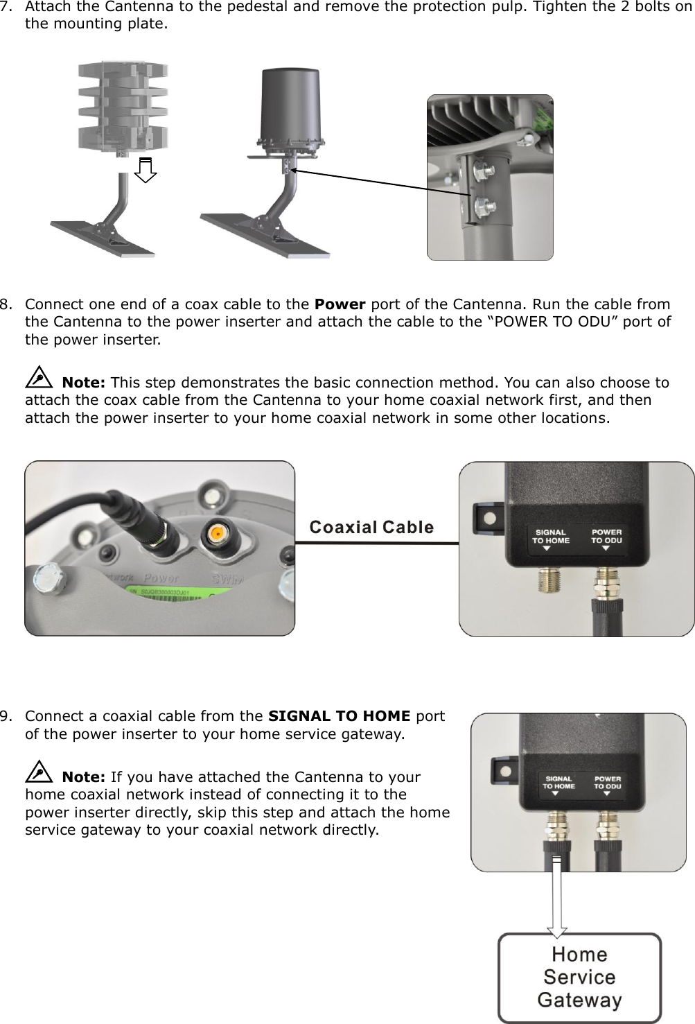 7. Attach the Cantenna to the pedestal and remove the protection pulp. Tighten the 2 bolts on the mounting plate.                            8. Connect one end of a coax cable to the Power port of the Cantenna. Run the cable from the Cantenna to the power inserter and attach the cable to the “POWER TO ODU” port of the power inserter.   Note: This step demonstrates the basic connection method. You can also choose to attach the coax cable from the Cantenna to your home coaxial network first, and then attach the power inserter to your home coaxial network in some other locations.            9. Connect a coaxial cable from the SIGNAL TO HOME port of the power inserter to your home service gateway.   Note: If you have attached the Cantenna to your home coaxial network instead of connecting it to the power inserter directly, skip this step and attach the home service gateway to your coaxial network directly.          