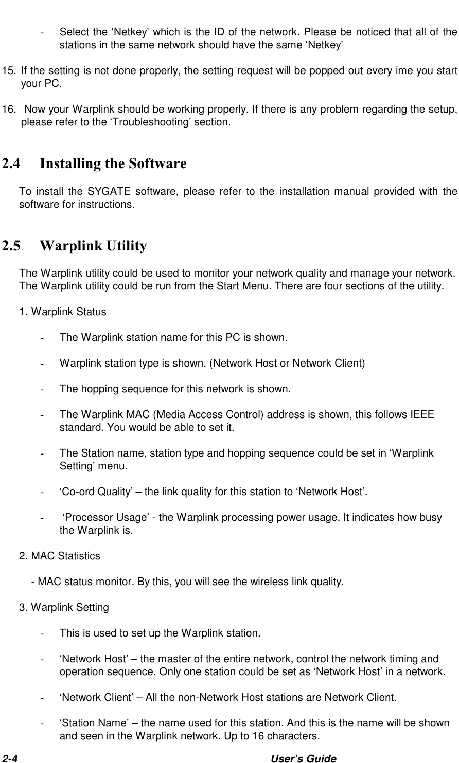 2-4 User’s Guide  Select the ‘Netkey’ which is the ID of the network. Please be noticed that all of thestations in the same network should have the same ‘Netkey’15.  If the setting is not done properly, the setting request will be popped out every ime you startyour PC.16.   Now your Warplink should be working properly. If there is any problem regarding the setup,please refer to the ‘Troubleshooting’ section.&amp; &quot;#!To install the SYGATE software, please refer to the installation manual provided with thesoftware for instructions.&apos; (The Warplink utility could be used to monitor your network quality and manage your network.The Warplink utility could be run from the Start Menu. There are four sections of the utility.1. Warplink Status  The Warplink station name for this PC is shown.  Warplink station type is shown. (Network Host or Network Client)  The hopping sequence for this network is shown.  The Warplink MAC (Media Access Control) address is shown, this follows IEEEstandard. You would be able to set it.  The Station name, station type and hopping sequence could be set in ‘WarplinkSetting’ menu.  ‘Co-ord Quality’ – the link quality for this station to ‘Network Host’.   ‘Processor Usage’ - the Warplink processing power usage. It indicates how busythe Warplink is.2. MAC Statistics- MAC status monitor. By this, you will see the wireless link quality.3. Warplink Setting  This is used to set up the Warplink station.  ‘Network Host’ – the master of the entire network, control the network timing andoperation sequence. Only one station could be set as ‘Network Host’ in a network.  ‘Network Client’ – All the non-Network Host stations are Network Client.  ‘Station Name’ – the name used for this station. And this is the name will be shownand seen in the Warplink network. Up to 16 characters.