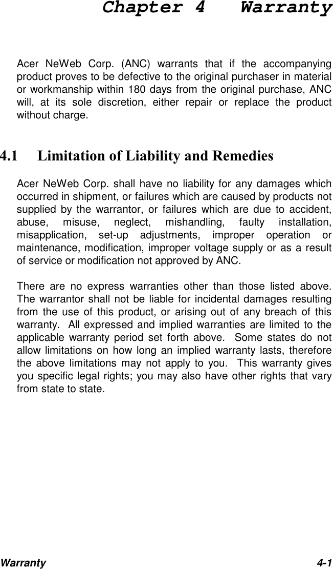 Chapter 4   WarrantyWarranty 4-1Acer NeWeb Corp. (ANC) warrants that if the accompanyingproduct proves to be defective to the original purchaser in materialor workmanship within 180 days from the original purchase, ANCwill, at its sole discretion, either repair or replace the productwithout charge.&amp; )%%Acer NeWeb Corp. shall have no liability for any damages whichoccurred in shipment, or failures which are caused by products notsupplied by the warrantor, or failures which are due to accident,abuse, misuse, neglect, mishandling, faulty installation,misapplication, set-up adjustments, improper operation ormaintenance, modification, improper voltage supply or as a resultof service or modification not approved by ANC.There are no express warranties other than those listed above.The warrantor shall not be liable for incidental damages resultingfrom the use of this product, or arising out of any breach of thiswarranty.  All expressed and implied warranties are limited to theapplicable warranty period set forth above.  Some states do notallow limitations on how long an implied warranty lasts, thereforethe above limitations may not apply to you.  This warranty givesyou specific legal rights; you may also have other rights that varyfrom state to state.