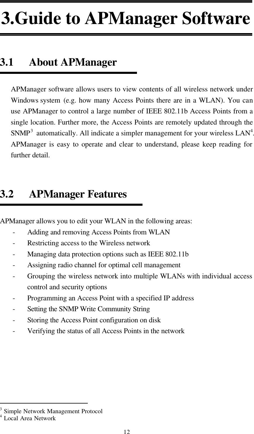  12 3.Guide to APManager Software   3.1   About APManager  APManager software allows users to view contents of all wireless network under Windows system  (e.g. how many Access Points there are in a WLAN). You can use APManager to control a large number of IEEE 802.11b Access Points from a single location. Further more, the Access Points are remotely updated through the SNMP3 automatically. All indicate a simpler management for your wireless LAN4. APManager is easy to operate and clear to understand, please keep reading for further detail.   3.2   APManager Features  APManager allows you to edit your WLAN in the following areas: - Adding and removing Access Points from WLAN - Restricting access to the Wireless network - Managing data protection options such as IEEE 802.11b - Assigning radio channel for optimal cell management - Grouping the wireless network into multiple WLANs with individual access control and security options - Programming an Access Point with a specified IP address - Setting the SNMP Write Community String - Storing the Access Point configuration on disk - Verifying the status of all Access Points in the network                                                  3 Simple Network Management Protocol 4 Local Area Network 