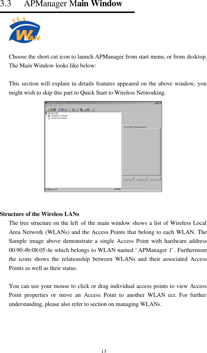  133.3   APManager Main Window  Choose the short cut icon to launch APManager from start menu, or from desktop. The Main Window looks like below:  This section will explain in details features appeared on the above window, you might wish to skip this part to Quick Start to Wireless Networking.   Structure of the Wireless LANs The tree structure on the left of the main window shows a list of Wireless Local Area Network (WLANs) and the Access Points that belong to each WLAN. The Sample image above demonstrate a single Access Point with hardware address 00:90:4b:08:05:4e which belongs to WLAN named ‘APManager 1’. Furthermore the icons shows the relationship between WLANs and their associated Access Points as well as their status.  You can use your mouse to click or drag individual access points to view Access Point properties or move an Access Point to another WLAN ect. For further understanding, please also refer to section on managing WLANs.   