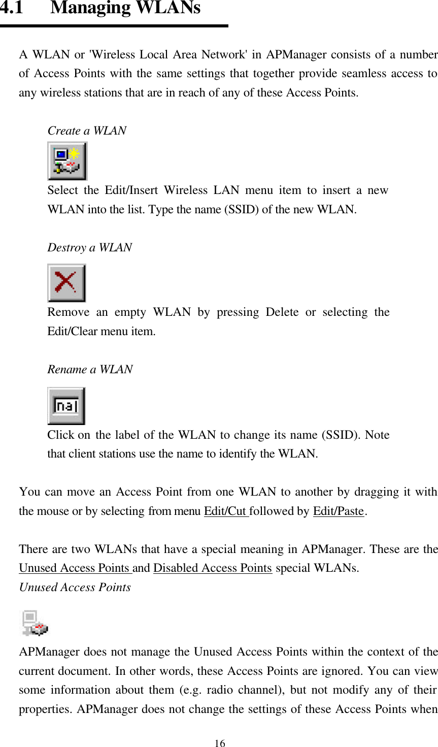  164.1   Managing WLANs  A WLAN or &apos;Wireless Local Area Network&apos; in APManager consists of a number of Access Points with the same settings that together provide seamless access to any wireless stations that are in reach of any of these Access Points.      Create a WLAN Select the Edit/Insert Wireless LAN menu item to insert a new WLAN into the list. Type the name (SSID) of the new WLAN.  Destroy a WLAN   Remove an empty WLAN by pressing Delete or selecting the Edit/Clear menu item.  Rename a WLAN Click on the label of the WLAN to change its name (SSID). Note that client stations use the name to identify the WLAN.  You can move an Access Point from one WLAN to another by dragging it with the mouse or by selecting from menu Edit/Cut followed by Edit/Paste.  There are two WLANs that have a special meaning in APManager. These are the Unused Access Points and Disabled Access Points special WLANs. Unused Access Points   APManager does not manage the Unused Access Points within the context of the current document. In other words, these Access Points are ignored. You can view some information about them (e.g. radio channel), but not modify any of their properties. APManager does not change the settings of these Access Points when 