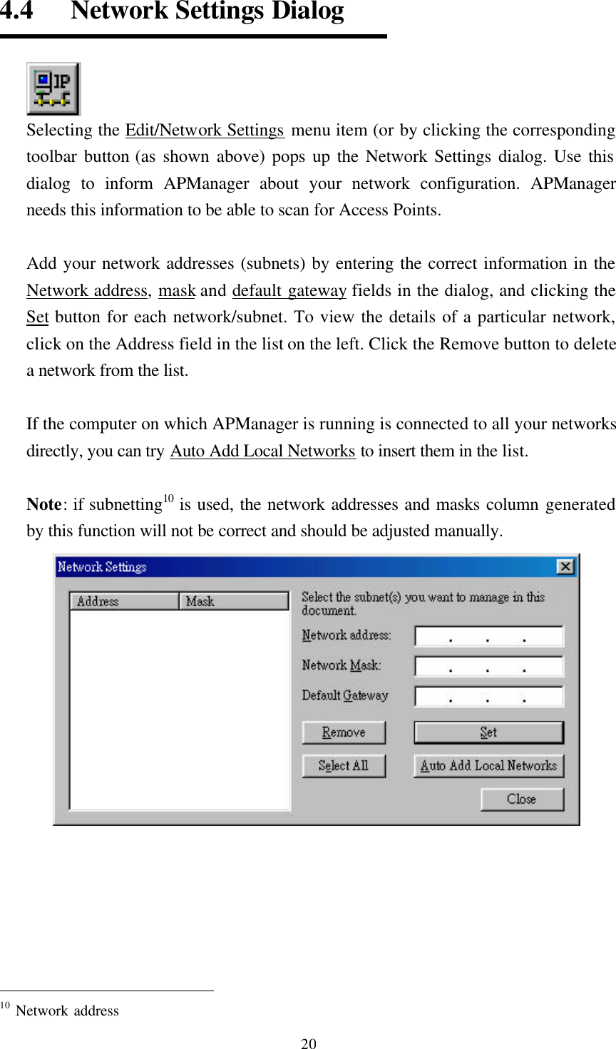  204.4   Network Settings Dialog  Selecting the Edit/Network Settings menu item (or by clicking the corresponding toolbar button (as shown above) pops up the Network Settings dialog. Use this dialog to inform APManager about your network configuration. APManager needs this information to be able to scan for Access Points.  Add your network addresses (subnets) by entering the correct information in the Network address, mask and default gateway fields in the dialog, and clicking the Set button for each network/subnet. To view the details of a particular network, click on the Address field in the list on the left. Click the Remove button to delete a network from the list.  If the computer on which APManager is running is connected to all your networks directly, you can try Auto Add Local Networks to insert them in the list.    Note: if subnetting10 is used, the network addresses and masks column generated by this function will not be correct and should be adjusted manually.                                                   10 Network address 