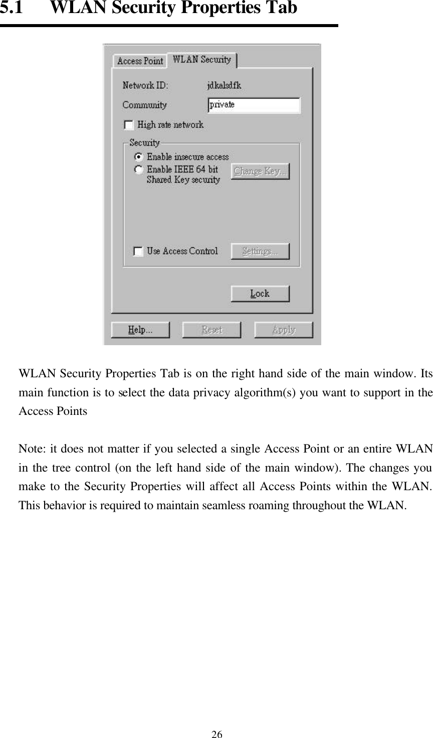  265.1   WLAN Security Properties Tab   WLAN Security Properties Tab is on the right hand side of the main window. Its main function is to select the data privacy algorithm(s) you want to support in the Access Points  Note: it does not matter if you selected a single Access Point or an entire WLAN in the tree control (on the left hand side of the main window). The changes you make to the Security Properties will affect all Access Points within the WLAN. This behavior is required to maintain seamless roaming throughout the WLAN.     
