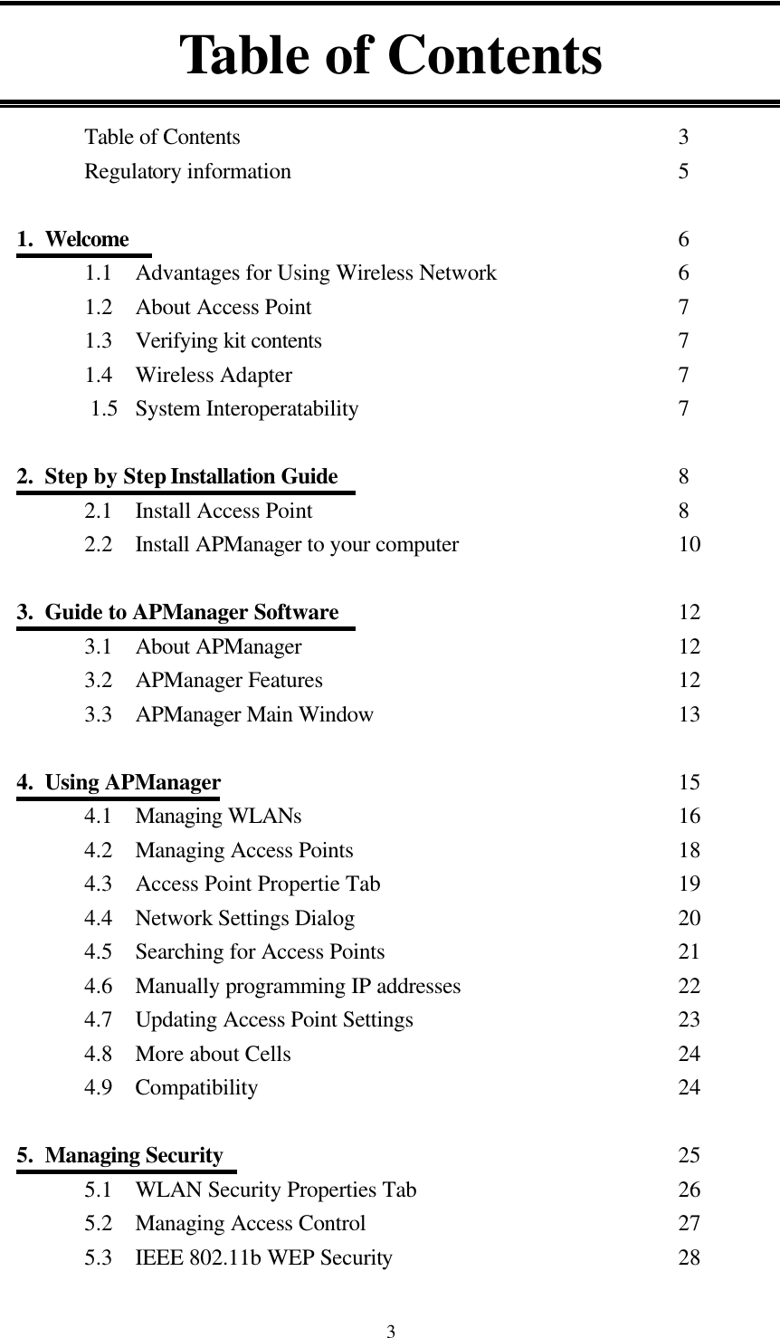  3 Table of Contents  Table of Contents          3 Regulatory information         5  1.  Welcome             6 1.1  Advantages for Using Wireless Network        6 1.2  About Access Point         7 1.3  Verifying kit contents        7 1.4  Wireless Adapter         7     1.5  System Interoperatability       7  2.  Step by Step Installation Guide        8 2.1  Install Access Point         8 2.2 Install APManager to your computer          10  3.  Guide to APManager Software        12 3.1  About APManager         12 3.2  APManager Features        12 3.3  APManager Main Window       13  4.  Using APManager           15 4.1  Managing WLANs          16 4.2  Managing Access Points         18 4.3  Access Point Propertie Tab       19 4.4  Network Settings Dialog         20 4.5  Searching for Access Points       21 4.6  Manually programming IP addresses          22 4.7  Updating Access Point Settings        23 4.8  More about Cells           24 4.9  Compatibility          24  5.  Managing Security          25 5.1  WLAN Security Properties Tab              26 5.2  Managing Access Control        27 5.3  IEEE 802.11b WEP Security       28 