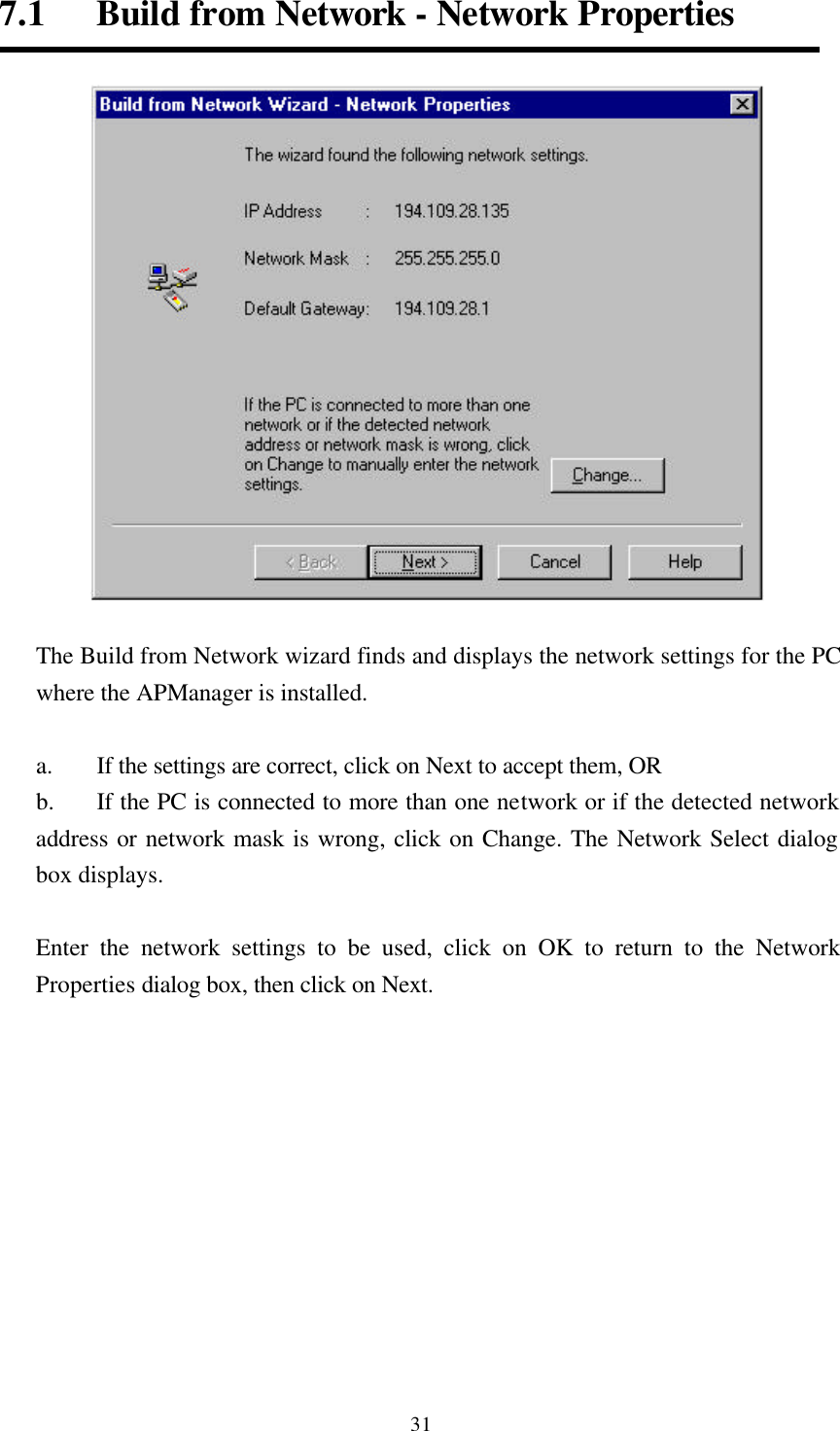  317.1   Build from Network - Network Properties   The Build from Network wizard finds and displays the network settings for the PC where the APManager is installed.    a. If the settings are correct, click on Next to accept them, OR b.  If the PC is connected to more than one network or if the detected network address or network mask is wrong, click on Change. The Network Select dialog box displays.    Enter the network settings to be used, click on OK to return to the Network Properties dialog box, then click on Next.     