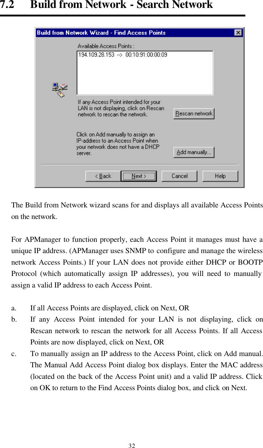  327.2   Build from Network - Search Network   The Build from Network wizard scans for and displays all available Access Points on the network.    For APManager to function properly, each Access Point it manages must have a unique IP address. (APManager uses SNMP to configure and manage the wireless network Access Points.) If your LAN does not provide either DHCP or BOOTP Protocol (which automatically assign IP addresses), you will need to manually assign a valid IP address to each Access Point.  a. If all Access Points are displayed, click on Next, OR b.  If any Access Point intended for your LAN is not displaying, click on Rescan network to rescan the network for all Access Points. If all Access Points are now displayed, click on Next, OR c. To manually assign an IP address to the Access Point, click on Add manual. The Manual Add Access Point dialog box displays. Enter the MAC address (located on the back of the Access Point unit) and a valid IP address. Click on OK to return to the Find Access Points dialog box, and click on Next.     