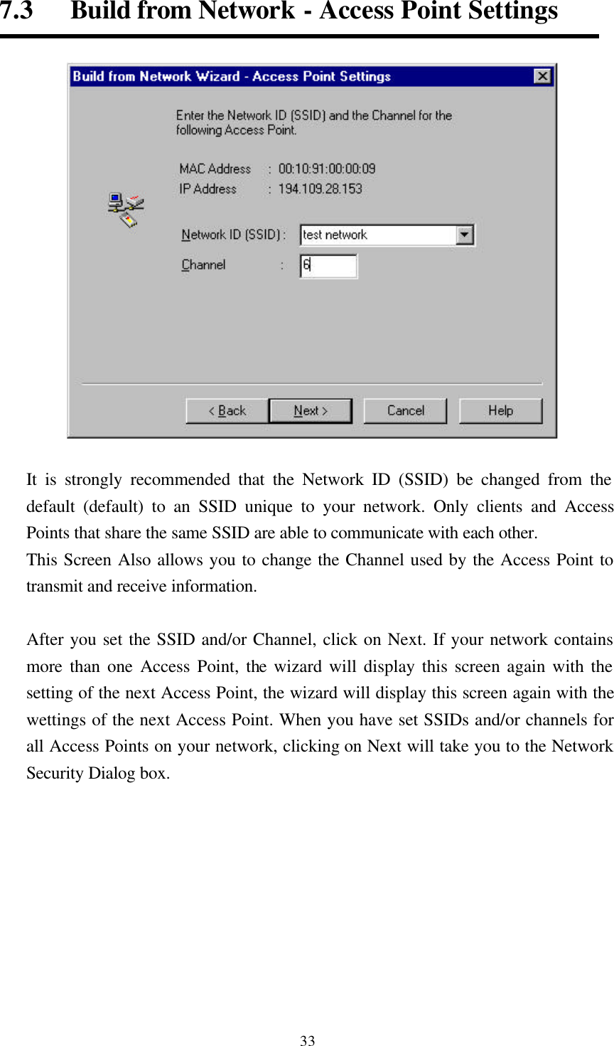  337.3   Build from Network - Access Point Settings   It is strongly recommended that the Network ID (SSID) be changed from the default (default) to an SSID unique to your network. Only clients and Access Points that share the same SSID are able to communicate with each other.   This Screen Also allows you to change the Channel used by the Access Point to transmit and receive information.  After you set the SSID and/or Channel, click on Next. If your network contains more than one Access Point, the wizard will display this screen again with the setting of the next Access Point, the wizard will display this screen again with the wettings of the next Access Point. When you have set SSIDs and/or channels for all Access Points on your network, clicking on Next will take you to the Network Security Dialog box.  