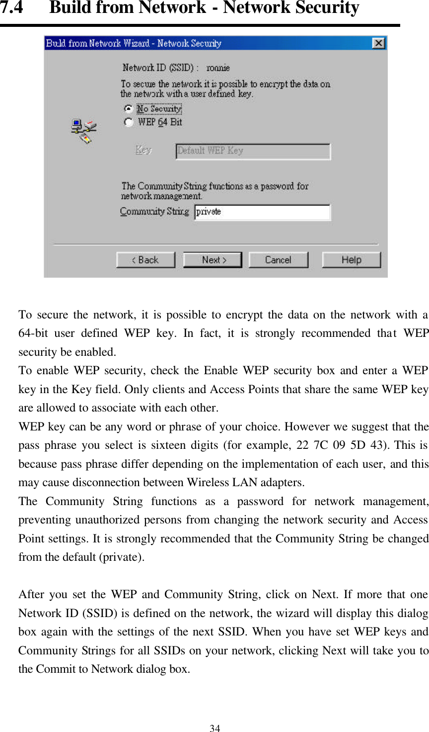  347.4   Build from Network - Network Security   To secure the network, it is possible to encrypt the data on the network with a 64-bit user defined WEP key. In fact, it is strongly recommended that WEP security be enabled.   To enable WEP security, check the Enable WEP security box and enter a WEP key in the Key field. Only clients and Access Points that share the same WEP key are allowed to associate with each other.   WEP key can be any word or phrase of your choice. However we suggest that the pass phrase you select is sixteen digits (for example, 22 7C 09 5D 43). This is because pass phrase differ depending on the implementation of each user, and this may cause disconnection between Wireless LAN adapters.   The Community String functions as a password for network management, preventing unauthorized persons from changing the network security and Access Point settings. It is strongly recommended that the Community String be changed from the default (private).    After you set the WEP and Community String, click on Next. If more that one Network ID (SSID) is defined on the network, the wizard will display this dialog box again with the settings of the next SSID. When you have set WEP keys and Community Strings for all SSIDs on your network, clicking Next will take you to the Commit to Network dialog box.  