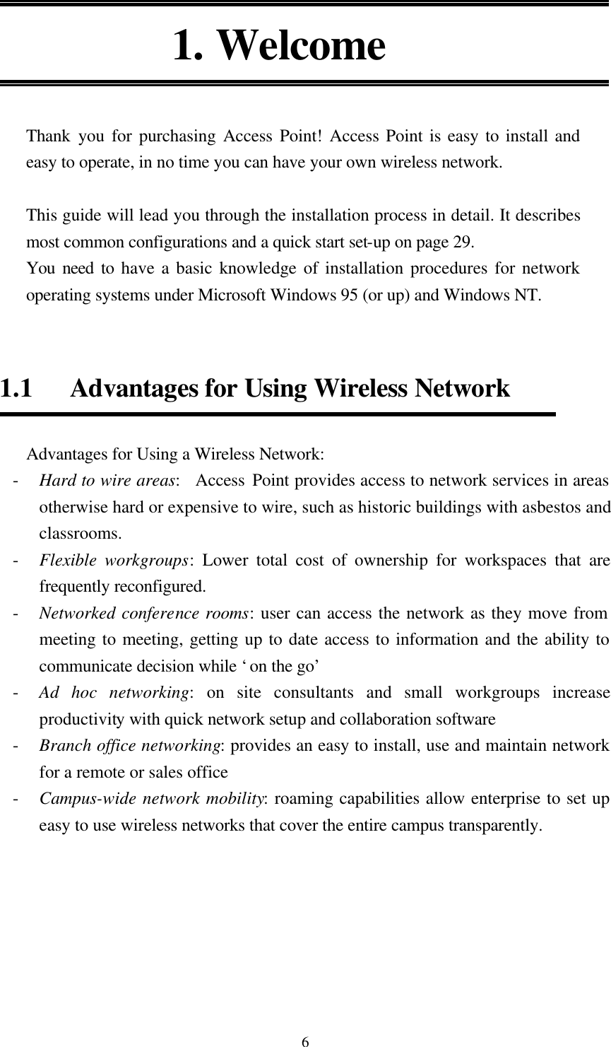  6 1. Welcome   Thank  you for purchasing Access Point! Access Point is easy to install and easy to operate, in no time you can have your own wireless network.    This guide will lead you through the installation process in detail. It describes most common configurations and a quick start set-up on page 29. You need to have a basic knowledge of installation procedures for network operating systems under Microsoft Windows 95 (or up) and Windows NT.   1.1   Advantages for Using Wireless Network    Advantages for Using a Wireless Network: - Hard to wire areas:  Access Point provides access to network services in areas otherwise hard or expensive to wire, such as historic buildings with asbestos and classrooms. - Flexible workgroups: Lower total cost of ownership for workspaces that are frequently reconfigured. - Networked conference rooms: user can access the network as they move from meeting to meeting, getting up to date access to information and the ability to communicate decision while ‘on the go’ - Ad hoc networking: on site consultants and small workgroups increase productivity with quick network setup and collaboration software   - Branch office networking: provides an easy to install, use and maintain network for a remote or sales office - Campus-wide network mobility: roaming capabilities allow enterprise to set up easy to use wireless networks that cover the entire campus transparently.     