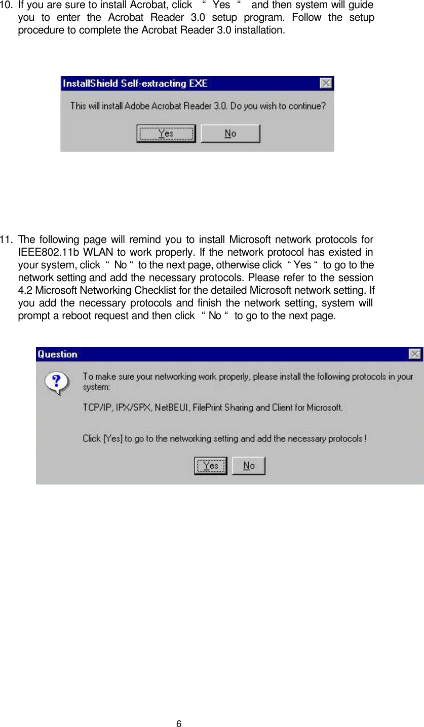  6  10. If you are sure to install Acrobat, click   “  Yes  “   and then system will guide you to enter the Acrobat Reader 3.0 setup program. Follow the setup procedure to complete the Acrobat Reader 3.0 installation.           11. The following page will remind you to install Microsoft network protocols for IEEE802.11b WLAN to work properly. If the network protocol has existed in your system, click  “  No “  to the next page, otherwise click  “ Yes “  to go to the network setting and add the necessary protocols. Please refer to the session 4.2 Microsoft Networking Checklist for the detailed Microsoft network setting. If you add the necessary protocols and finish the network setting, system will prompt a reboot request and then click  “ No “  to go to the next page.         