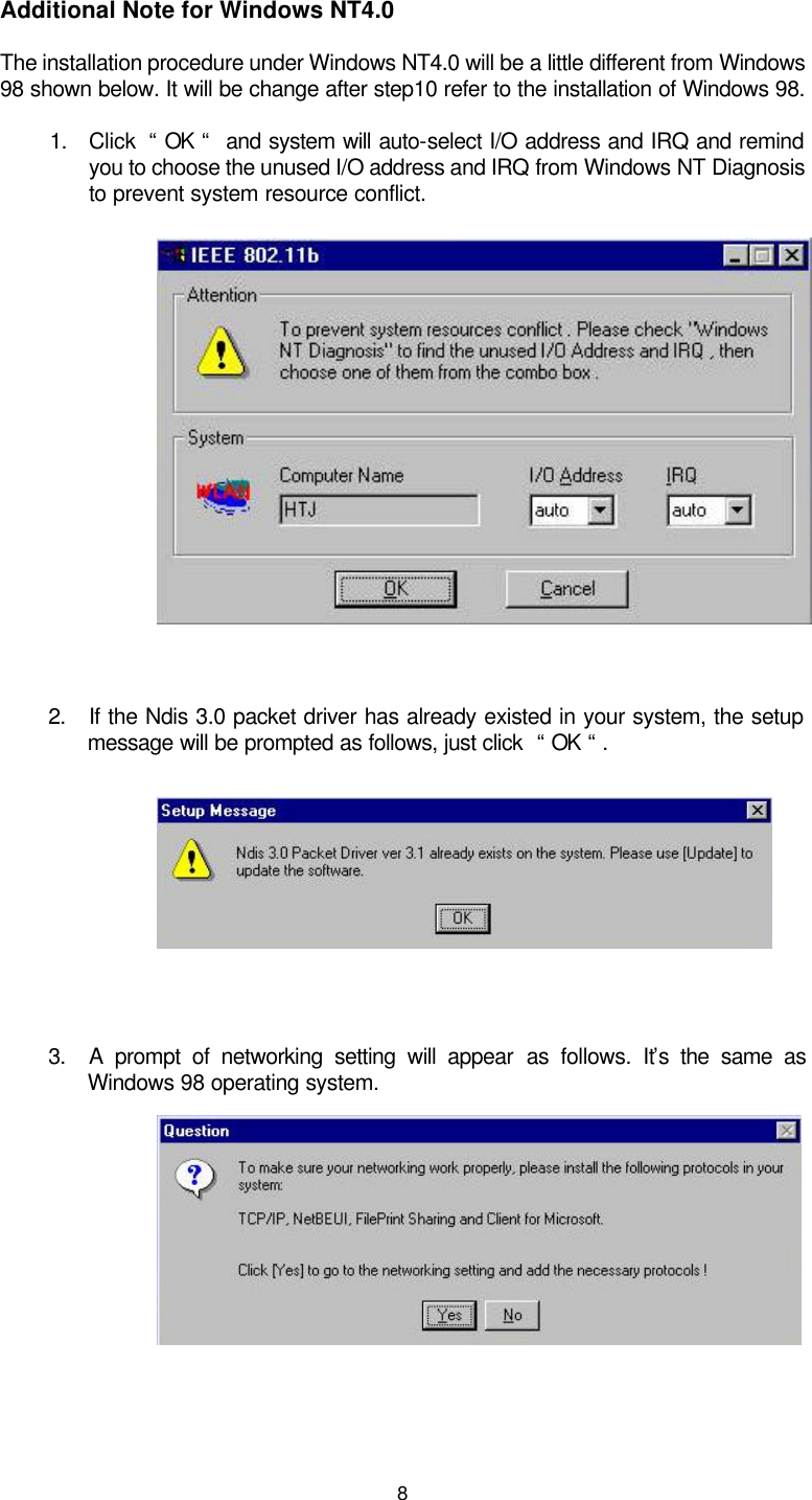  8  Additional Note for Windows NT4.0 The installation procedure under Windows NT4.0 will be a little different from Windows 98 shown below. It will be change after step10 refer to the installation of Windows 98. 1. Click  “ OK “  and system will auto-select I/O address and IRQ and remind you to choose the unused I/O address and IRQ from Windows NT Diagnosis to prevent system resource conflict.          2. If the Ndis 3.0 packet driver has already existed in your system, the setup message will be prompted as follows, just click  “ OK “ .      3. A prompt of networking setting will appear as follows. It’s the same as Windows 98 operating system.         