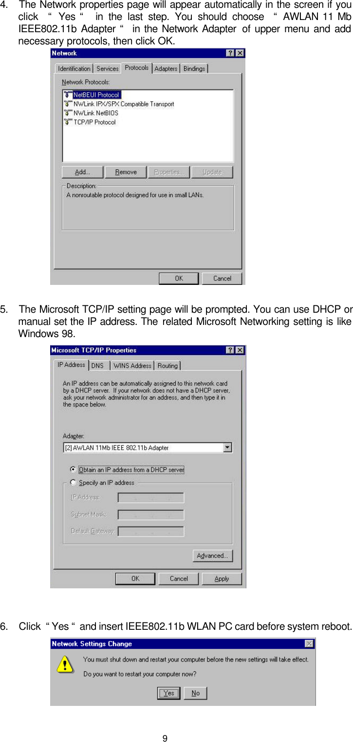  9  4. The Network properties page will appear automatically in the screen if you click   “  Yes “   in the last step. You should choose  “  AWLAN 11 Mb IEEE802.11b Adapter “  in the Network Adapter  of upper menu and add necessary protocols, then click OK.           5. The Microsoft TCP/IP setting page will be prompted. You can use DHCP or manual set the IP address. The related Microsoft Networking setting is like Windows 98.            6. Click  “ Yes “  and insert IEEE802.11b WLAN PC card before system reboot.   