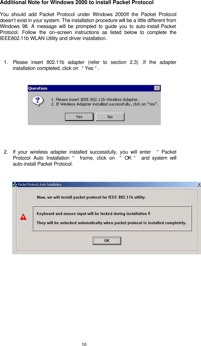  10 Additional Note for Windows 2000 to install Packet Protocol You should add Packet Protocol under Windows 2000If the Packet Protocol doesn’t exist in your system. The installation procedure will be a little different from Windows 98. A message will be prompted to guide you to auto-install Packet Protocol. Follow the on–screen instructions as listed below to complete the IEEE802.11b WLAN Utility and driver installation.   1. Please insert 802.11b adapter (refer to section 2.3) .If the adapter installation completed, click on  “ Yes “ .       2. If your wireless adapter installed successfully, you will enter   “  Packet Protocol Auto Installation “  frame, click on  “  OK “   and system will auto-install Packet Protocol.               