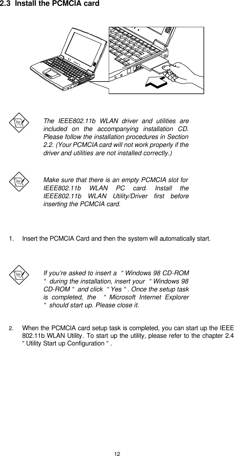  122.3  Install the PCMCIA card    The  IEEE802.11b WLAN driver and utilities are included on the accompanying installation CD.  Please follow the installation procedures in Section 2.2. (Your PCMCIA card will not work properly if the driver and utilities are not installed correctly.)  Make sure that there is an empty PCMCIA slot for    IEEE802.11b WLAN PC card.  Install the IEEE802.11b WLAN Utility/Driver first before inserting the PCMCIA card.  1. Insert the PCMCIA Card and then the system will automatically start.    If you’re asked to insert a  “ Windows 98 CD-ROM “  during the installation, insert your  “ Windows 98 CD-ROM “  and click  “ Yes “ . Once the setup task is completed, the  “ Microsoft Internet Explorer “  should start up. Please close it.   2. When the PCMCIA card setup task is completed, you can start up the IEEE 802.11b WLAN Utility. To start up the utility, please refer to the chapter 2.4  “ Utility Start up Configuration “ .      