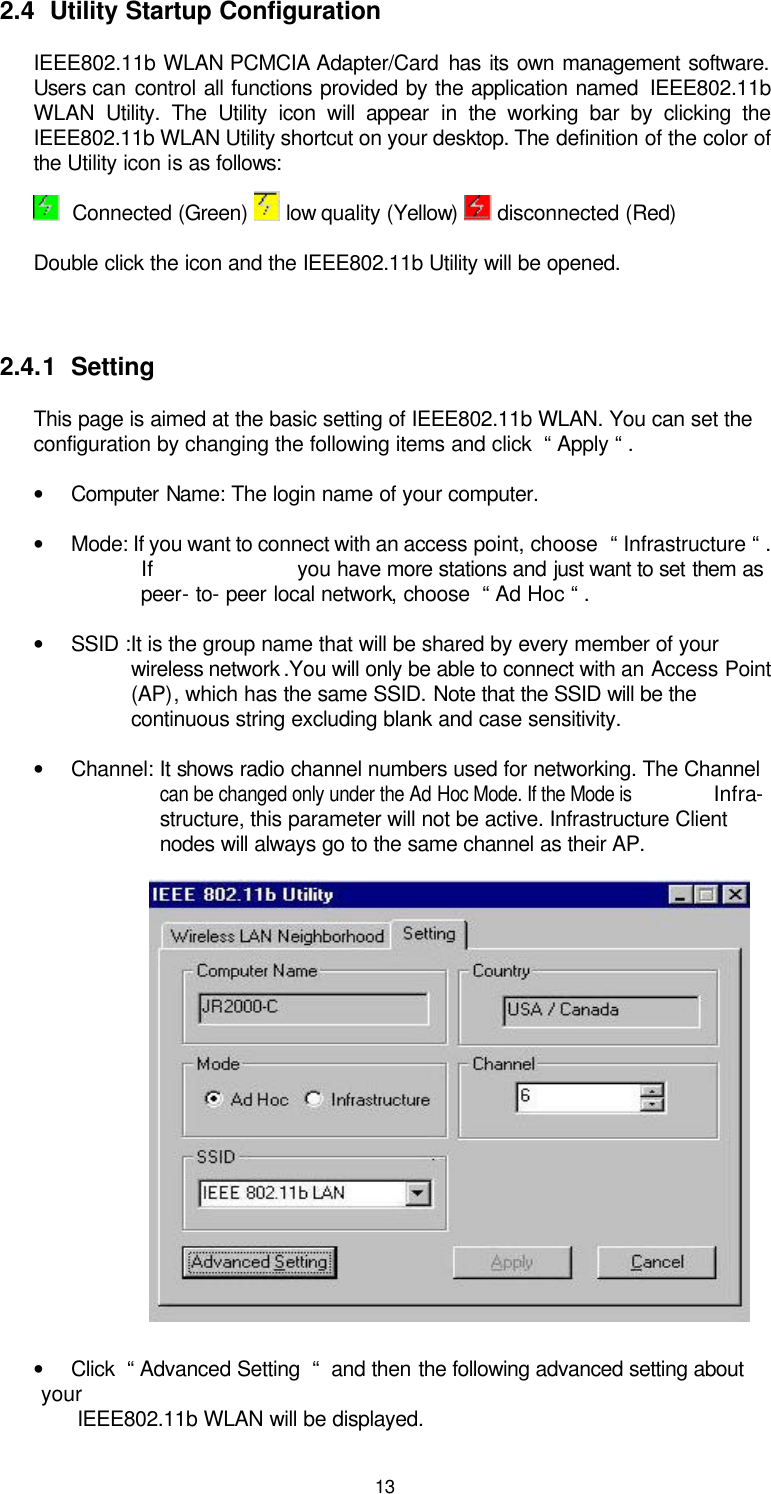  13  2.4  Utility Startup Configuration IEEE802.11b WLAN  PCMCIA Adapter/Card  has its own management software. Users can control all functions provided by the application named  IEEE802.11b WLAN Utility. The Utility icon will appear in the  working bar by clicking the IEEE802.11b WLAN Utility shortcut on your desktop. The definition of the color of the Utility icon is as follows:   Connected (Green)   low quality (Yellow)   disconnected (Red)     Double click the icon and the IEEE802.11b Utility will be opened.   2.4.1  Setting This page is aimed at the basic setting of IEEE802.11b WLAN. You can set the configuration by changing the following items and click  “ Apply “ . • Computer Name: The login name of your computer. • Mode: If you want to connect with an access point, choose  “ Infrastructure “ . If                       you have more stations and just want to set them as peer- to- peer local network, choose  “ Ad Hoc “ . • SSID :It is the group name that will be shared by every member of your wireless network .You will only be able to connect with an Access Point (AP), which has the same SSID. Note that the SSID will be the continuous string excluding blank and case sensitivity. • Channel: It shows radio channel numbers used for networking. The Channel   can be changed only under the Ad Hoc Mode. If the Mode is Infra- structure, this parameter will not be active. Infrastructure Client nodes will always go to the same channel as their AP.                                         • Click  “ Advanced Setting  “  and then the following advanced setting about your            IEEE802.11b WLAN will be displayed. 