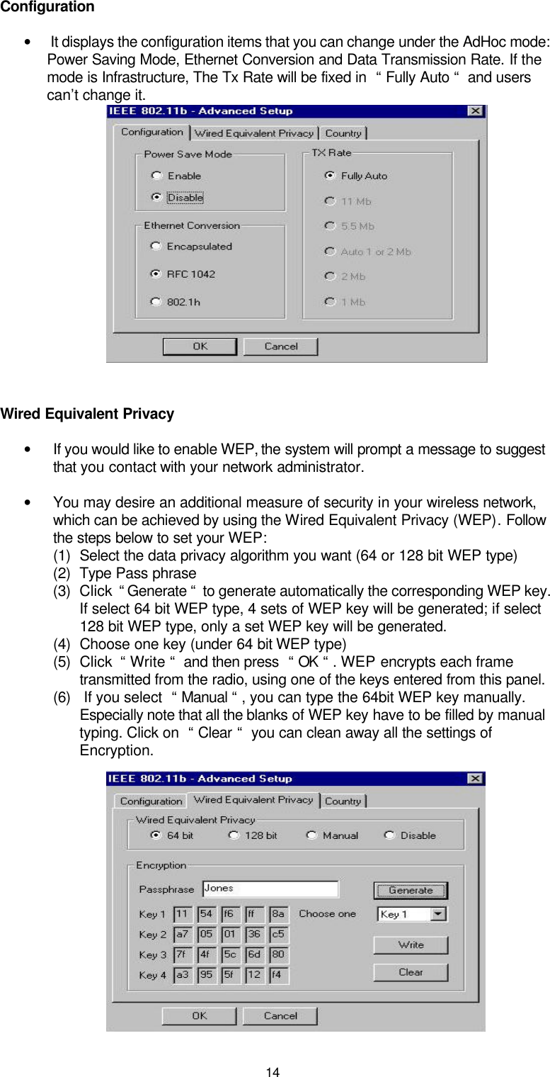 14Configuration • It displays the configuration items that you can change under the AdHoc mode: Power Saving Mode, Ethernet Conversion and Data Transmission Rate. If the mode is Infrastructure, The Tx Rate will be fixed in  “ Fully Auto “  and users can’t change it.                   Wired Equivalent Privacy • If you would like to enable WEP, the system will prompt a message to suggest that you contact with your network administrator. • You may desire an additional measure of security in your wireless network, which can be achieved by using the Wired Equivalent Privacy (WEP). Follow the steps below to set your WEP:  (1) Select the data privacy algorithm you want (64 or 128 bit WEP type) (2) Type Pass phrase (3) Click  “ Generate “  to generate automatically the corresponding WEP key. If select 64 bit WEP type, 4 sets of WEP key will be generated; if select 128 bit WEP type, only a set WEP key will be generated. (4) Choose one key (under 64 bit WEP type) (5) Click  “ Write “  and then press  “ OK “ . WEP encrypts each frame transmitted from the radio, using one of the keys entered from this panel. (6)  If you select  “ Manual “ , you can type the 64bit WEP key manually. Especially note that all the blanks of WEP key have to be filled by manual typing. Click on  “ Clear “  you can clean away all the settings of Encryption.          